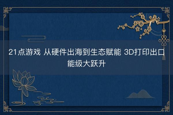 21点游戏 从硬件出海到生态赋能 3D打印出口能级大跃升