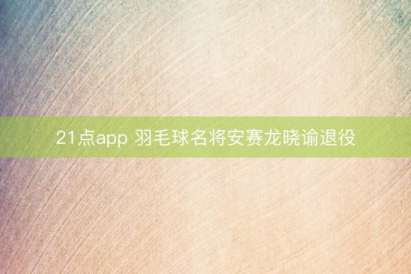 21点app 羽毛球名将安赛龙晓谕退役