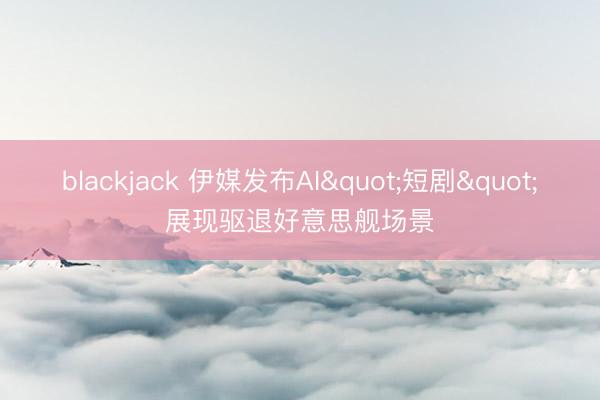 blackjack 伊媒发布AI"短剧"展现驱退好意思舰场景