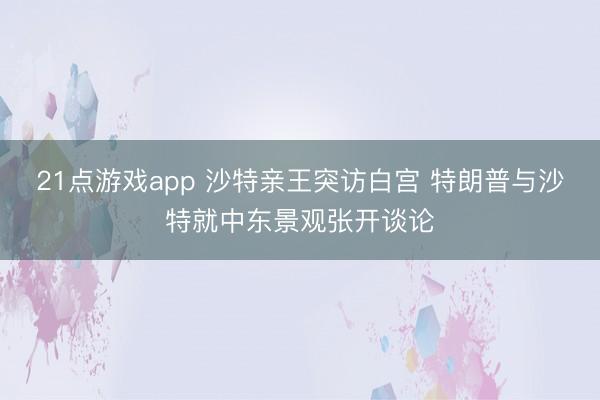21点游戏app 沙特亲王突访白宫 特朗普与沙特就中东景观张开谈论