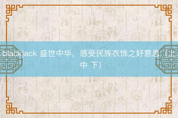 blackjack 盛世中华，感受民族衣饰之好意思（上 中 下）