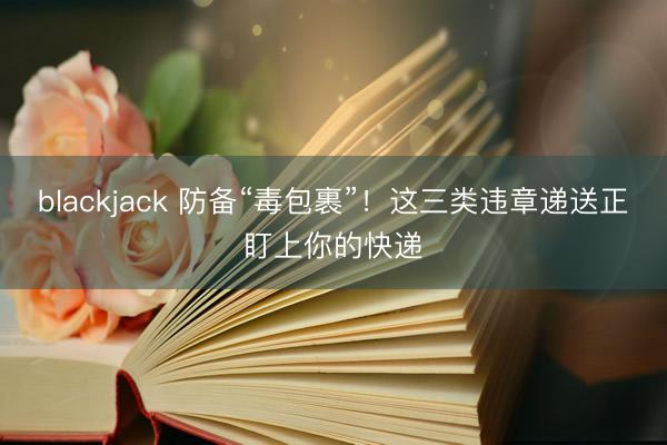 blackjack 防备“毒包裹”！这三类违章递送正盯上你的快递