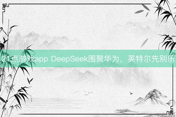 21点游戏app DeepSeek围聚华为，英特尔先别乐