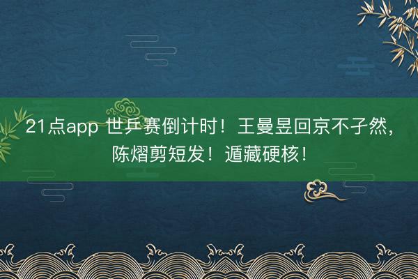 21点app 世乒赛倒计时！王曼昱回京不孑然，陈熠剪短发！遁藏硬核！
