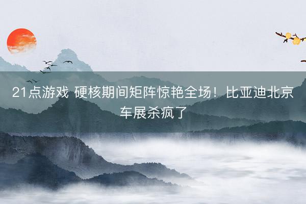 21点游戏 硬核期间矩阵惊艳全场！比亚迪北京车展杀疯了