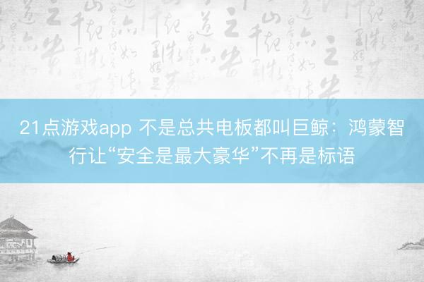 21点游戏app 不是总共电板都叫巨鲸：鸿蒙智行让“安全是最大豪华”不再是标语