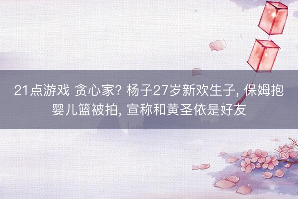 21点游戏 贪心家? 杨子27岁新欢生子， 保姆抱婴儿篮被拍， 宣称和黄圣依是好友