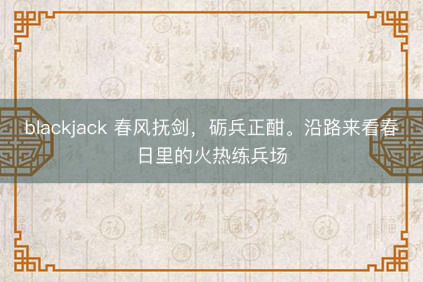 blackjack 春风抚剑，砺兵正酣。沿路来看春日里的火热练兵场