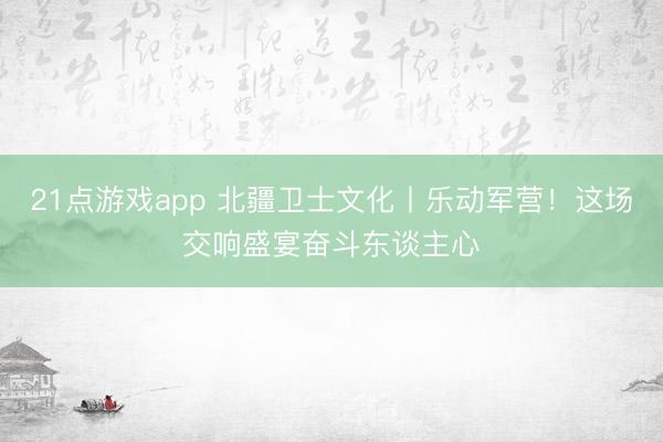 21点游戏app 北疆卫士文化丨乐动军营！这场交响盛宴奋斗东谈主心