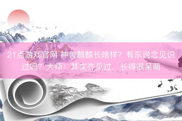 21点游戏官网 神兽麒麟长啥样？有东说念见识过吗？大师：其实齐见过，长得很呆萌