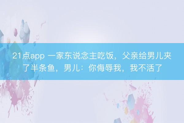 21点app 一家东说念主吃饭，父亲给男儿夹了半条鱼，男儿：你侮辱我，我不活了