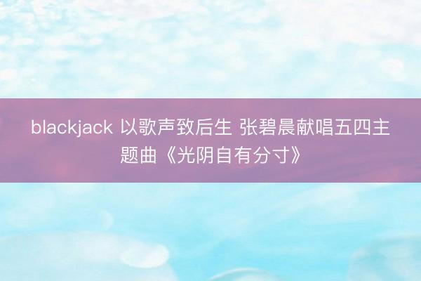 blackjack 以歌声致后生 张碧晨献唱五四主题曲《光阴自有分寸》