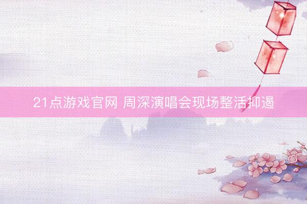 21点游戏官网 周深演唱会现场整活抑遏