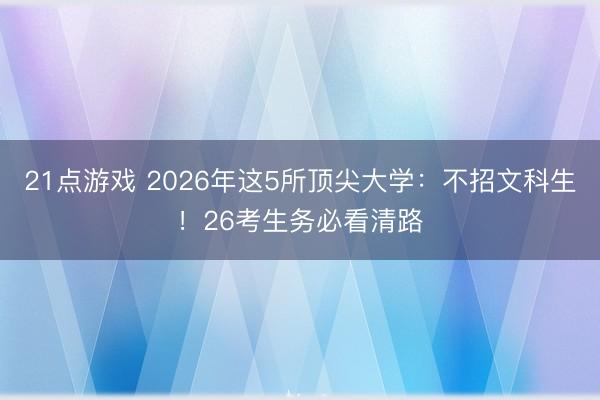 21点游戏 2026年这5所顶尖大学：不招文科生！26考生务必看清路