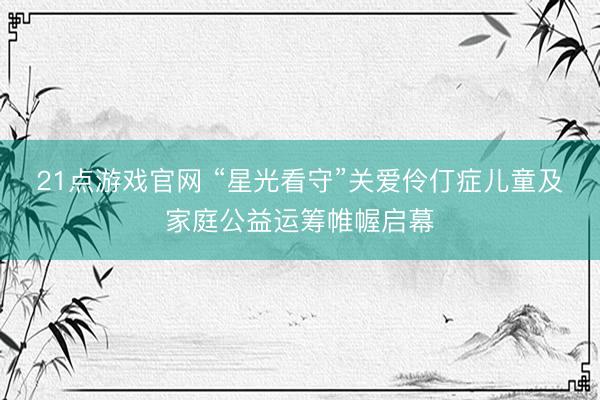 21点游戏官网 “星光看守”关爱伶仃症儿童及家庭公益运筹帷幄启幕