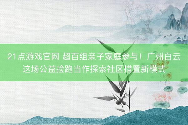 21点游戏官网 超百组亲子家庭参与！广州白云这场公益捡跑当作探索社区措置新模式