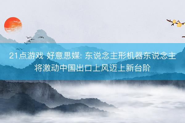 21点游戏 好意思媒: 东说念主形机器东说念主将激动中国出口上风迈上新台阶