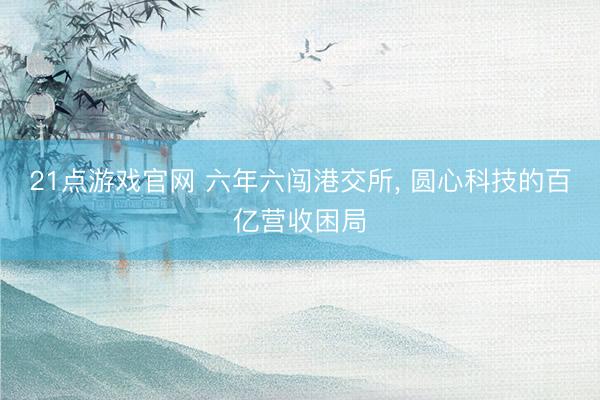 21点游戏官网 六年六闯港交所, 圆心科技的百亿营收困局