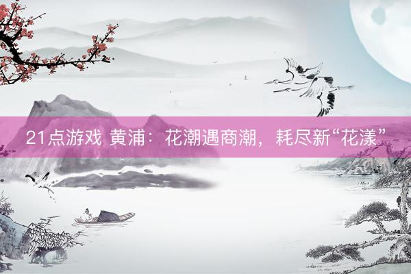 21点游戏 黄浦：花潮遇商潮，耗尽新“花漾”