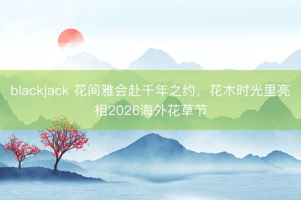 blackjack 花间雅会赴千年之约，花木时光里亮相2026海外花草节