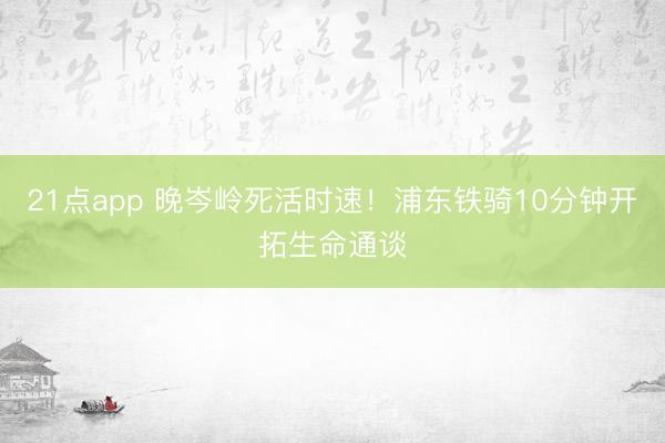 21点app 晚岑岭死活时速！浦东铁骑10分钟开拓生命通谈