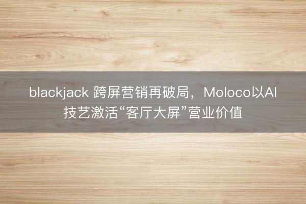 blackjack 跨屏营销再破局，Moloco以AI技艺激活“客厅大屏”营业价值