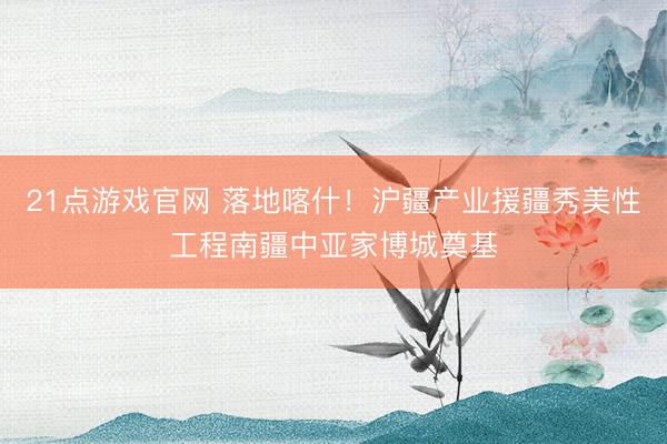 21点游戏官网 落地喀什！沪疆产业援疆秀美性工程南疆中亚家博城奠基