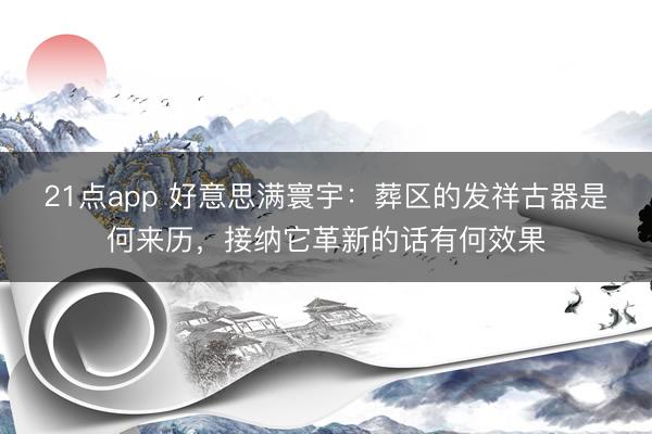 21点app 好意思满寰宇：葬区的发祥古器是何来历，接纳它革新的话有何效果
